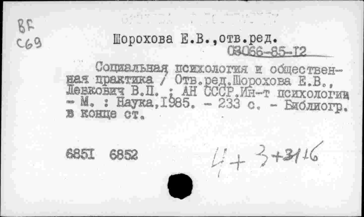 ﻿Шорохова Е.В.,отв.ред.
(0^=85=12____
Социальна^ психология и общественная практика / Отв»ред.Шорохова Е.В», Ленкович ВЛ. : АН иСЗР.Ин-т психологии М, : Наука, 1985. — 233 с. - Ейблиогр. в конце ст«	•
6851 6852
//,